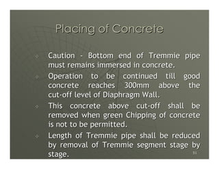 Placing of Concrete

Caution - Bottom end of Tremmie pipe
must remains immersed in concrete.
Operation to be continued till good
concrete reaches 300mm above the
cut-off level of Diaphragm Wall.
This concrete above cut-off shall be
removed when green Chipping of concrete
is not to be permitted.
Length of Tremmie pipe shall be reduced
by removal of Tremmie segment stage by
stage.                               51
 