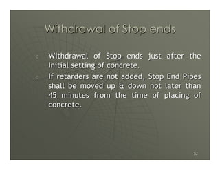 Withdrawal of Stop ends

Withdrawal of Stop ends just after the
Initial setting of concrete.
If retarders are not added, Stop End Pipes
shall be moved up & down not later than
45 minutes from the time of placing of
concrete.




                                       52
 