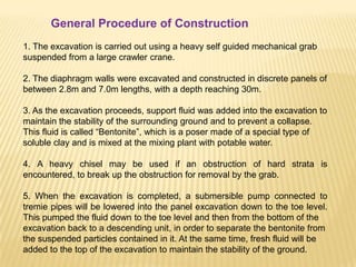 1. The excavation is carried out using a heavy self guided mechanical grab
suspended from a large crawler crane.
2. The diaphragm walls were excavated and constructed in discrete panels of
between 2.8m and 7.0m lengths, with a depth reaching 30m.
3. As the excavation proceeds, support fluid was added into the excavation to
maintain the stability of the surrounding ground and to prevent a collapse.
This fluid is called “Bentonite”, which is a poser made of a special type of
soluble clay and is mixed at the mixing plant with potable water.
4. A heavy chisel may be used if an obstruction of hard strata is
encountered, to break up the obstruction for removal by the grab.
5. When the excavation is completed, a submersible pump connected to
tremie pipes will be lowered into the panel excavation down to the toe level.
This pumped the fluid down to the toe level and then from the bottom of the
excavation back to a descending unit, in order to separate the bentonite from
the suspended particles contained in it. At the same time, fresh fluid will be
added to the top of the excavation to maintain the stability of the ground.
General Procedure of Construction
 