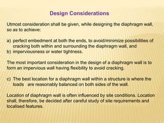 Design Considerations
Utmost consideration shall be given, while designing the diaphragm wall,
so as to achieve:
a) perfect embedment at both the ends, to avoid/minimize possibilities of
cracking both within and surrounding the diaphragm wall, and
b) imperviousness or water tightness.
The most important consideration in the design of a diaphragm wall is to
form an impervious wall having flexibility to avoid cracking.
c) The best location for a diaphragm wall within a structure is where the
loads are reasonably balanced on both sides of the wall.
Location of diaphragm wall is often influenced by site conditions. Location
shall, therefore, be decided after careful study of site requirements and
localised features.
 