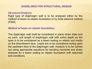 GUIDELINES FOR STRUCTURAL DESIGN
Structural Analysis:
Rigid type of diaphragm wall is to be analyzed either by the
method of beam on elastic foundation or by finite element method
(FEM).
Method of beam on elastic foundation:
The diaphragm wall shall be considered in plane strain state and
as such, unit length of diaphragm wall with entire depth as the
span is to be considered as a beam resting on elastic soil media
on the downstream face. Loads are to be considered acting upon
the upstream face of the diaphragm wall. Analysis is to be carried
out using appropriate equations for bending moments and shear
stresses for a beam resting on elastic foundation with assumed
end conditions.
 