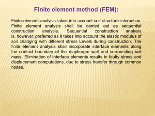 Finite element method (FEM):
Finite element analysis takes into account soil structure interaction.
Finite element analysis shall be carried out as sequential
construction analysis. Sequential construction analysis
is, however, preferred as it takes into account the elastic modulus of
soil changing with different stress Levels during construction. The
finite element analysis shall incorporate interface elements along
the contact boundary of the diaphragm wall and surrounding soil
mass. Elimination of interface elements results in faulty stress and
displacement computations, due to stress transfer through common
nodes.
 
