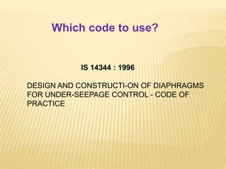 IS 14344 : 1996
DESIGN AND CONSTRUCTI-ON OF DIAPHRAGMS
FOR UNDER-SEEPAGE CONTROL - CODE OF
PRACTICE
Which code to use?
 