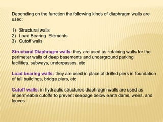 Depending on the function the following kinds of diaphragm walls are
used:
1) Structural walls
2) Load Bearing Elements
3) Cutoff walls
Structural Diaphragm walls: they are used as retaining walls for the
perimeter walls of deep basements and underground parking
facilities, subways, underpasses, etc
Load bearing walls: they are used in place of drilled piers in foundation
of tall buildings, bridge piers, etc
Cutoff walls: in hydraulic structures diaphragm walls are used as
impermeable cutoffs to prevent seepage below earth dams, weirs, and
leeves
 