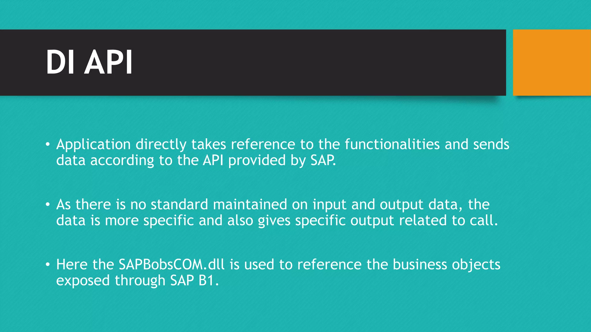DI API 
• Application directly takes reference to the functionalities and sends 
data according to the API provided by SAP. 
• As there is no standard maintained on input and output data, the 
data is more specific and also gives specific output related to call. 
• Here the SAPBobsCOM.dll is used to reference the business objects 
exposed through SAP B1. 
 