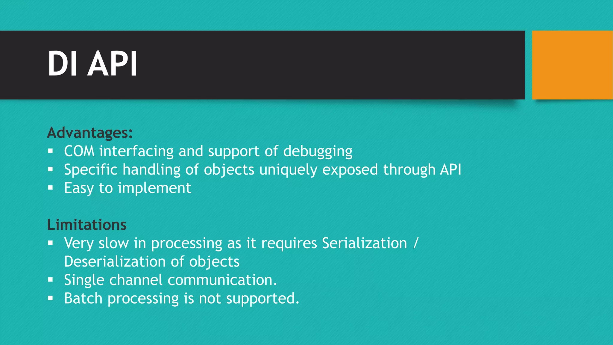 DI API 
Advantages: 
 COM interfacing and support of debugging 
 Specific handling of objects uniquely exposed through API 
 Easy to implement 
Limitations 
 Very slow in processing as it requires Serialization / 
Deserialization of objects 
 Single channel communication. 
 Batch processing is not supported. 
 