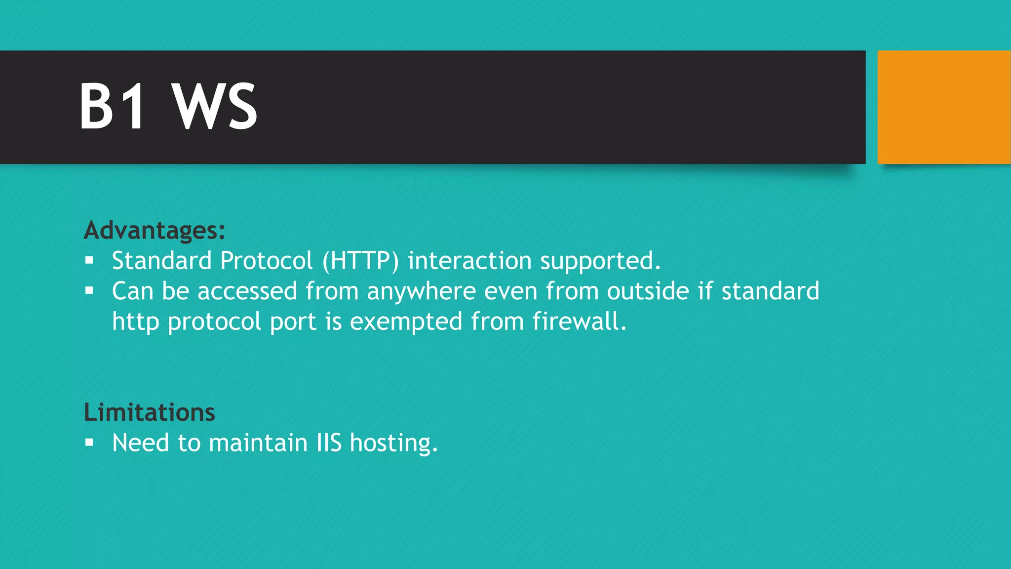 B1 WS 
Advantages: 
 Standard Protocol (HTTP) interaction supported. 
 Can be accessed from anywhere even from outside if standard 
http protocol port is exempted from firewall. 
Limitations 
 Need to maintain IIS hosting. 
 