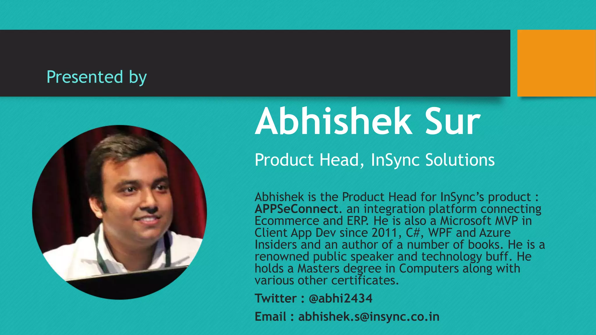 Abhishek Sur 
Product Head, InSync Solutions 
Abhishek is the Product Head for InSync’s product : 
APPSeConnect. an integration platform connecting 
Ecommerce and ERP. He is also a Microsoft MVP in 
Client App Dev since 2011, C#, WPF and Azure 
Insiders and an author of a number of books. He is a 
renowned public speaker and technology buff. He 
holds a Masters degree in Computers along with 
various other certificates. 
Twitter : @abhi2434 
Email : abhishek.s@insync.co.in 
Presented by 
 