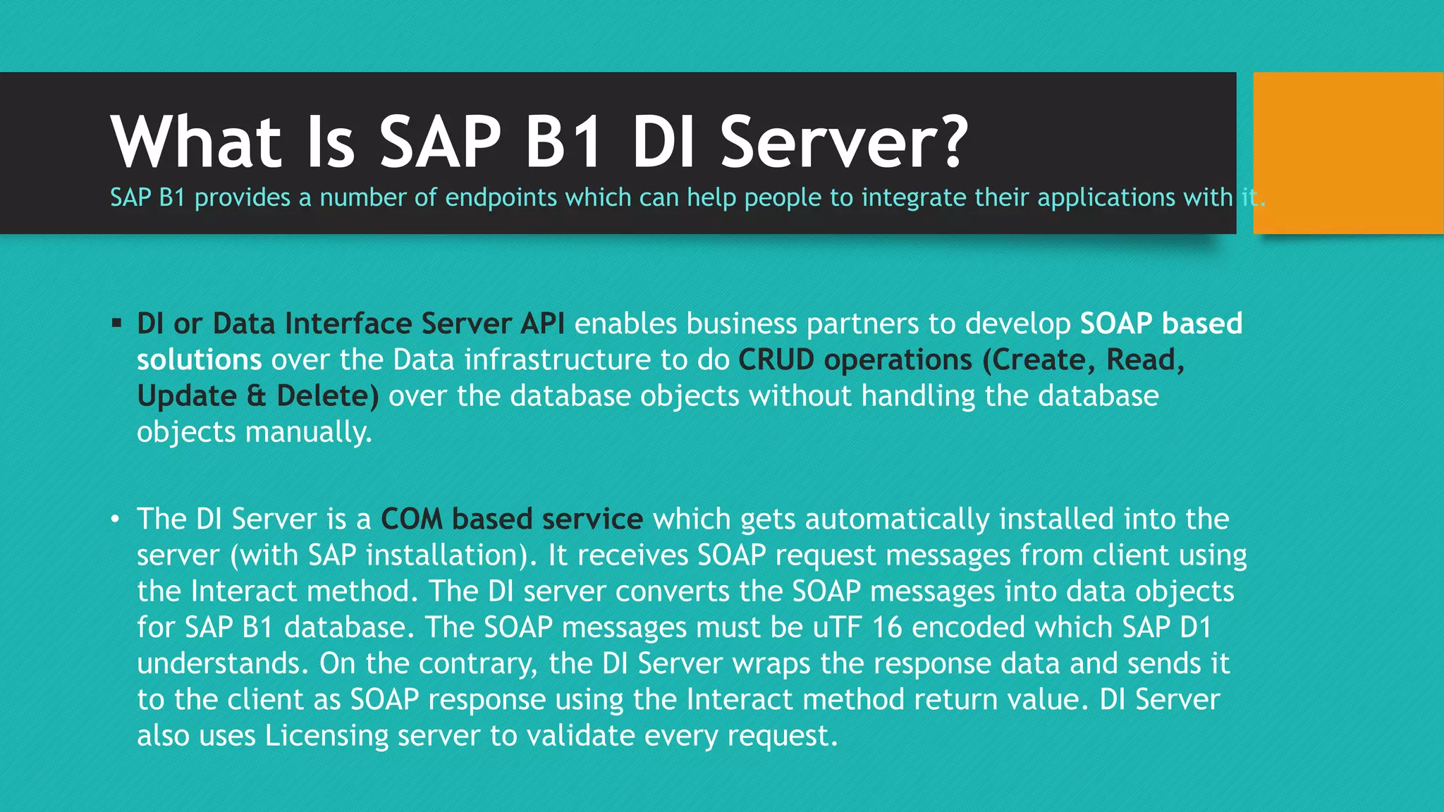 What Is SAP B1 DI Server? 
SAP B1 provides a number of endpoints which can help people to integrate their applications with it. 
 DI or Data Interface Server API enables business partners to develop SOAP based 
solutions over the Data infrastructure to do CRUD operations (Create, Read, 
Update & Delete) over the database objects without handling the database 
objects manually. 
• The DI Server is a COM based service which gets automatically installed into the 
server (with SAP installation). It receives SOAP request messages from client using 
the Interact method. The DI server converts the SOAP messages into data objects 
for SAP B1 database. The SOAP messages must be uTF 16 encoded which SAP D1 
understands. On the contrary, the DI Server wraps the response data and sends it 
to the client as SOAP response using the Interact method return value. DI Server 
also uses Licensing server to validate every request. 
 
