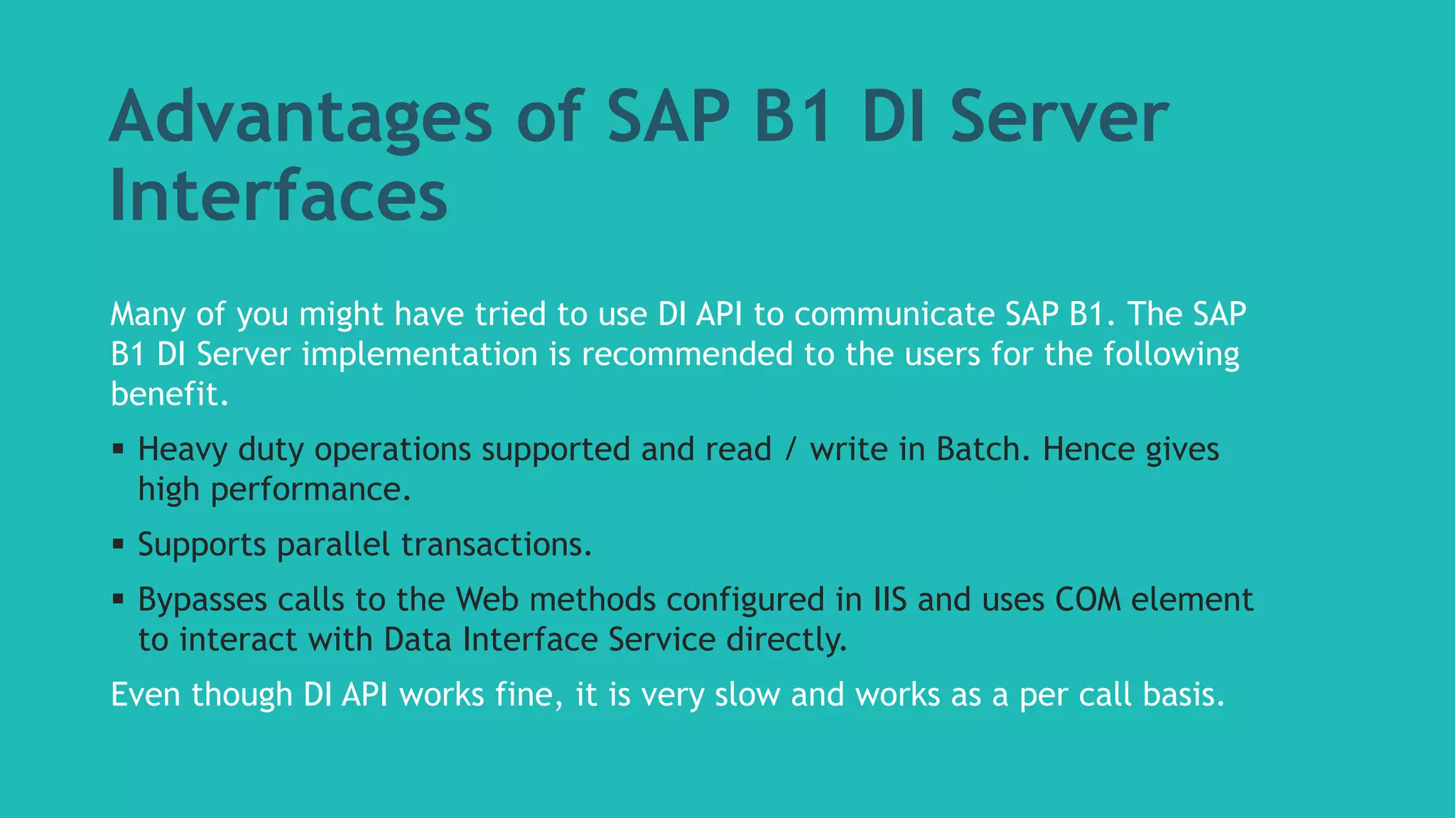 Advantages of SAP B1 DI Server 
Interfaces 
Many of you might have tried to use DI API to communicate SAP B1. The SAP 
B1 DI Server implementation is recommended to the users for the following 
benefit. 
 Heavy duty operations supported and read / write in Batch. Hence gives 
high performance. 
 Supports parallel transactions. 
 Bypasses calls to the Web methods configured in IIS and uses COM element 
to interact with Data Interface Service directly. 
Even though DI API works fine, it is very slow and works as a per call basis. 
 