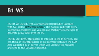 B1 WS 
The B1 WS uses IIS with a predefined HttpHandler installed 
with SAP called BIWSHttpHandler. This handler redirects every 
interaction endpoints and you can use WsdlServiceGenerator to 
generate proxy Wsdl over the IIS. 
The IIS uses BIWSHttpHandler to interact to the DI Service. You 
can think of thisHttpHandler as an interface between the COM 
APIs supported by DI Server which will validate the requests 
and send to the Database backend. 
 
