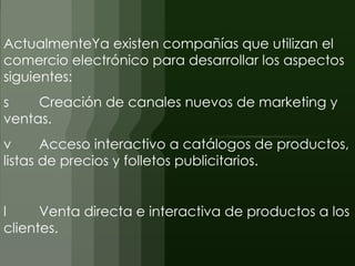 ActualmenteYa existen compañías que utilizan el
comercio electrónico para desarrollar los aspectos
siguientes:
s    Creación de canales nuevos de marketing y
ventas.
v      Acceso interactivo a catálogos de productos,
listas de precios y folletos publicitarios.


l     Venta directa e interactiva de productos a los
clientes.
 
