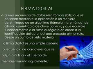  Es una secuencia de datos electrónicos (bits) que se
  obtienen mediante la aplicación a un mensaje
  determinado de un algoritmo (fórmula matemática) de
  cifrado asimétrico o de clave pública, y que equivale
  funcionalmente a la firma autógrafa en orden a la
  identificación del autor del que procede el mensaje.
  Desde un punto de vista material.
 la firma digital es una simple cadena
 o secuencia de caracteres que se
adjunta al final del cuerpo del
mensaje firmado digitalmente.
 