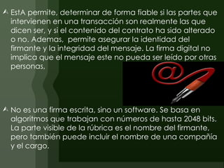  EstA permite, determinar de forma fiable si las partes que
  intervienen en una transacción son realmente las que
  dicen ser, y si el contenido del contrato ha sido alterado
  o no. Ademas, permite asegurar la identidad del
  firmante y la integridad del mensaje. La firma digital no
  implica que el mensaje este no pueda ser leído por otras
  personas,




 No es una firma escrita, sino un software. Se basa en
  algoritmos que trabajan con números de hasta 2048 bits.
  La parte visible de la rúbrica es el nombre del firmante,
  pero también puede incluir el nombre de una compañía
  y el cargo.
 