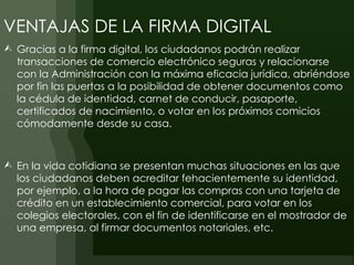 VENTAJAS DE LA FIRMA DIGITAL
 Gracias a la firma digital, los ciudadanos podrán realizar
  transacciones de comercio electrónico seguras y relacionarse
  con la Administración con la máxima eficacia jurídica, abriéndose
  por fin las puertas a la posibilidad de obtener documentos como
  la cédula de identidad, carnet de conducir, pasaporte,
  certificados de nacimiento, o votar en los próximos comicios
  cómodamente desde su casa.



 En la vida cotidiana se presentan muchas situaciones en las que
  los ciudadanos deben acreditar fehacientemente su identidad,
  por ejemplo, a la hora de pagar las compras con una tarjeta de
  crédito en un establecimiento comercial, para votar en los
  colegios electorales, con el fin de identificarse en el mostrador de
  una empresa, al firmar documentos notariales, etc.
 