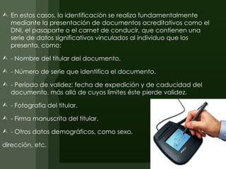  En estos casos, la identificación se realiza fundamentalmente
  mediante la presentación de documentos acreditativos como el
  DNI, el pasaporte o el carnet de conducir, que contienen una
  serie de datos significativos vinculados al individuo que los
  presenta, como:

 - Nombre del titular del documento.

 - Número de serie que identifica el documento.

 - Período de validez: fecha de expedición y de caducidad del
  documento, más allá de cuyos límites éste pierde validez.

 - Fotografía del titular.

 - Firma manuscrita del titular.

 - Otros datos demográficos, como sexo,

dirección, etc.
 