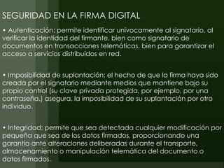 SEGURIDAD EN LA FIRMA DIGITAL
• Autenticación: permite identificar unívocamente al signatario, al
verificar la identidad del firmante, bien como signatario de
documentos en transacciones telemáticas, bien para garantizar el
acceso a servicios distribuidos en red.


• Imposibilidad de suplantación: el hecho de que la firma haya sido
creada por el signatario mediante medios que mantiene bajo su
propio control (su clave privada protegida, por ejemplo, por una
contraseña.) asegura, la imposibilidad de su suplantación por otro
individuo.


• Integridad: permite que sea detectada cualquier modificación por
pequeña que sea de los datos firmados, proporcionando una
garantía ante alteraciones deliberadas durante el transporte,
almacenamiento o manipulación telemática del documento o
datos firmados.
 