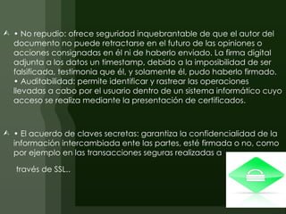  • No repudio: ofrece seguridad inquebrantable de que el autor del
  documento no puede retractarse en el futuro de las opiniones o
  acciones consignadas en él ni de haberlo enviado. La firma digital
  adjunta a los datos un timestamp, debido a la imposibilidad de ser
  falsificada, testimonia que él, y solamente él, pudo haberlo firmado.
  • Auditabilidad: permite identificar y rastrear las operaciones
  llevadas a cabo por el usuario dentro de un sistema informático cuyo
  acceso se realiza mediante la presentación de certificados.



 • El acuerdo de claves secretas: garantiza la confidencialidad de la
  información intercambiada ente las partes, esté firmada o no, como
  por ejemplo en las transacciones seguras realizadas a

   través de SSL..
 