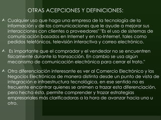 OTRAS ACEPCIONES Y DEFINICIONES:
 Cualquier uso que haga una empresa de la tecnología de la
  información y de las comunicaciones que le ayude a mejorar sus
  interacciones con clientes o proveedores" "Es el uso de sistemas de
  comunicación basados en Internet y en no-Internet, tales como
  pedidos telefónicos, televisión interactiva y correo electrónico.

 Es importante que el comprador y el vendedor no se encuentren
  físicamente durante la transacción. En cambio se usa algún
  mecanismo de comunicación electrónica para cerrar el trato."

 Otra diferenciación interesante es ver al Comercio Electrónico y los
  Negocios Electrónicos de manera distinta desde un punto de vista de
  integración e infraestructura tecnológica, en ese sentido no es
  frecuente encontrar quienes se animen a trazar esta diferenciación,
  pero hecha ésta, permite comprender y trazar estrategias
  empresariales más clarificadoras a la hora de avanzar hacia uno u
  otro.
 