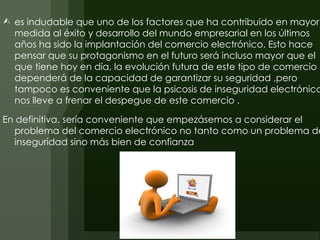  es indudable que uno de los factores que ha contribuido en mayor
  medida al éxito y desarrollo del mundo empresarial en los últimos
  años ha sido la implantación del comercio electrónico. Esto hace
  pensar que su protagonismo en el futuro será incluso mayor que el
  que tiene hoy en día, la evolución futura de este tipo de comercio
  dependerá de la capacidad de garantizar su seguridad ,pero
  tampoco es conveniente que la psicosis de inseguridad electrónica
  nos lleve a frenar el despegue de este comercio .

En definitiva, sería conveniente que empezásemos a considerar el
   problema del comercio electrónico no tanto como un problema de
   inseguridad sino más bien de confianza
 