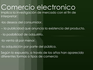 Comercio electronico
Implica la investigación de mercado con el fin de
interpretar:
-los deseos del consumidor.
-- la publicidad que anuncia la existencia del producto.
- la posibilidad de adquirirlo.
-la venta al por menor.
-la adquisición por parte del público.
Según lo expuesto, a través de los años han aparecido
diferentes formas o tipos de comercio
 