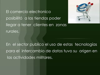 El comercio electronico  
posibilitó a las tiendas poder
llegar a tener clientes en zonas
rurales.


En el sector publico el uso de estas tecnologías
para el intercambio de datos tuvo su origen en
las actividades militares.
 