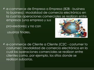  e-commerce de Empresa a Empresa (B2B - business
  to business): Modalidad de comercio electrónico en
  la cual las operaciones comerciales se realizan entre
  empresas (una empresa y sus
  proveedores) y no con
  usuarios finales.


 e-commerce de Cliente a Cliente (C2C - costumer to
  costumer): Modalidad de comercio electrónico en la
  cual las operaciones comerciales se realizan entre
  clientes como, por ejemplo, los sitios donde se
  realizan subastas.
 