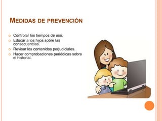 MEDIDAS DE PREVENCIÓN
 Controlar los tiempos de uso.
 Educar a los hijos sobre las
consecuencias.
 Revisar los contenidos perjudiciales.
 Hacer comprobaciones periódicas sobre
el historial.
 