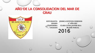AÑO DE LA CONSOLIDACION DEL MAR DE
GRAU
ESTUDIANTE: JESSICA ESTEVES CHIRINOS
GRADO: 2° AÑO-SEC
PROFESORA: CLARA LUISA JAVIER ISLA
COLEGIO: BLAISE PASCAL
2016
 