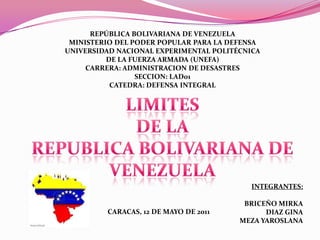 REPÚBLICA BOLIVARIANA DE VENEZUELA
 MINISTERIO DEL PODER POPULAR PARA LA DEFENSA
UNIVERSIDAD NACIONAL EXPERIMENTAL POLITÉCNICA
          DE LA FUERZA ARMADA (UNEFA)
     CARRERA: ADMINISTRACION DE DESASTRES
                 SECCION: LAD01
           CATEDRA: DEFENSA INTEGRAL




                                           INTEGRANTES:

                                         BRICEÑO MIRKA
         CARACAS, 12 DE MAYO DE 2011          DIAZ GINA
                                        MEZA YAROSLANA
 