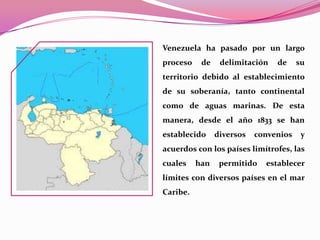 Venezuela ha pasado por un largo
proceso    de    delimitación   de     su
territorio debido al establecimiento
de su soberanía, tanto continental
como de aguas marinas. De esta
manera, desde el año 1833 se han
establecido     diversos   convenios    y
acuerdos con los países limítrofes, las
cuales    han    permitido   establecer
límites con diversos países en el mar
Caribe.
 
