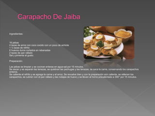 Ingredientes:
16 jaibas
4 tazas de arroz con coco cocido con un poco de achiote
1 ½ tazas de refrito
6 huevos duros cortados en rebanadas
2 tazas de pan rallado
Sal y pimienta al gusto.
Preparación:
Las jaibas se limpian y se cocinan enteras en agua-sal por 15 minutos.
Se sacan y se separan las tenazas, se quiebran las pechugas y las tenazas, se saca la carne, conservando los carapachos
enteros.
Se caliente el refrito y se agrega la carne y el arroz. Se revuelve bien y con la preparación aún caliente, se rellenan los
carapachos, se cubren con el pan rallado y las rodajas de huevo y se llevan al horno precalentado a 300° por 15 minutos.
 