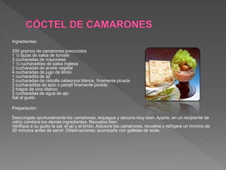 Ingredientes:
300 gramos de camarones precocidos
1 ½ tazas de salsa de tomate
3 cucharadas de mayonesa
1 ½ cucharaditas de salsa inglesa
2 cucharadas de aceite vegetal
4 cucharadas de jugo de limón
1 cucharadita de ají
3 cucharadas de cebolla cabezona blanca¸ finamente picada
2 cucharaditas de apio o perejil finamente picada
2 tragos de vino blanco
3 cucharadas de agua de ajo
Sal al gusto
Preparación:
Descongele oportunamente los camarones, enjuague y escurra muy bien. Aparte, en un recipiente de
vidrio combine los demás ingredientes. Revuelva bien.
Verifique a su gusto la sal, el ají y el limón. Adicione los camarones, revuelva y refrigere un mínimo de
30 minutos antes de servir. Observaciones: acompañe con galletas de soda.
 