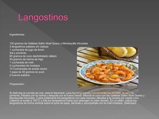 Ingredientes:
100 gramos de Galletas Saltín Noel Queso y Mantequilla trituradas
3 langostinos pelados sin cabeza
1 cucharada de jugo de limón
Sal y pimienta
60 gramos de coco deshidratado rallado
50 gramos de harina de trigo
1 cucharada de miel
2 cucharadas de mostaza
10 Cucharadas de aceite neutro
1 papa de 30 gramos en puré
2 huevos batidos.
Preparación:
Si disfrutas la comida de mar, esta te fascinará. Lava los langostinos y condimenta con el limón, la sal y la
pimienta. Pásalos por la harina y después por el huevo batido. Mezcla el coco con las Galletas Saltín Noel Queso y
Mantequilla trituradas. Cubre totalmente los langostinos con esta mezcla y llévalos a la nevera por media hora.
Calienta el aceite a 160°C y frita los langostinos hasta que obtengan un color dorado. En un plato, coloca los
langostinos de forma vertical sobre el puré de papa, decóralo y acompáñalo con la miel mostaza. ¡Delicioso!
 