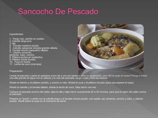 Ingredientes:
1. Pargo rojo, partido en postas.
2. Cebolla larga pica
3. Ajo
4. Tomate mediano picado
5. Cebolla cabezona morada grande rallada,
6. Tomate chonto (pequeño) rallado,
7. Cilantro cimarrón,
pimienta, color, comino
8. Plátano jechos en pedacitos,
9. Plátano verde licuado,
10. Yuca en trozos
11. Leche de coco (una taza)
Preparación:
Limpie el pescado y parta en pedazos como de a uno por persona (mas la repetición!), pero NO le quite el hueso! Ponga a hervir
una olla grande de agua con la cabeza y la cola del pescado; luego cuele y bote los huesos.
Añada el cilantro y el plátano partido, y cocine un rato. Añada la yuca y el plátano licuado (para que espese la sopa).
Añada la cebolla y el tomate rallado; añada la leche de coco. Deje hervir una vez.
Coloque el pescado encima del caldo, tape la olla y deje hervir suavemente 20 a 30 minutos, para que el vapor del caldo cocine
el pescado.
Prepare un "guiso" o refrito con la cebolla larga y el tomate chonto picado, con aceite, sal, pimienta, comino y color, y cilantro
picado. Vierta sobre la sopa en el momento de servir.
 