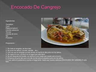 Ingredientes:
Cangrejos
Coco
Plátano(maduro)
Cebolla cabezona
Tomate
Cebolla de rama
Ajo
Pimentón
Preparación:
1. Se mata el cangrejo, se lava bien
2. Se pican los aliños ( tomate, cebolla... etc.)
3. Una vez que el cangrejo ya este lavado se hecha la olla junto con los aliños.
4. Se raspa el coco, se licua con el agua que este tiene.
5. De ahí después de licuado, se cierne el coco hasta que quede solo el sumo.
6. Echamos el sumo del coco a la olla donde esta el cangrejo junto con los aliños.
7. Y por ultimo lo ponemos a cocinar a fuego lento, hasta que nuestro delicioso ENCOCADO DE CANGREJO este
listo.
 