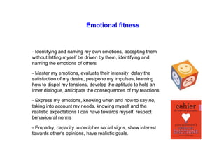 Emotional fitness
- Identifying and naming my own emotions, accepting them
without letting myself be driven by them, identifying and
naming the emotions of others
- Master my emotions, evaluate their intensity, delay the
satisfaction of my desire, postpone my impulses, learning
how to dispel my tensions, develop the aptitude to hold an
inner dialogue, anticipate the consequences of my reactions
- Express my emotions, knowing when and how to say no,
taking into account my needs, knowing myself and the
realistic expectations I can have towards myself, respect
behavioural norms
- Empathy, capacity to decipher social signs, show interest
towards other’s opinions, have realistic goals.
 