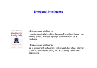 Emotional intelligence
- Interpersonal intelligence :
nourish sound relationships, keep up friendships, know how
to help others, animate a group, solve conflicts, be a
mediator
- Intrapersonal intelligence :
be in agreement, in harmony with myself, have few internal
conflicts, lead my life taking into account my needs and
aspirations.
 