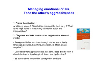 Managing emotional crisis.
Face the other’s aggressiveness
1. Frame the situation :
what is my status ? Stakeholder, responsible, third party ? What is
the legal frame ? What is my corridor of action and
interpretation ?
2. Diagnose and take into account my partner’s state (of
mind) :
- Recognise his/her emotions through his/her words, body
language, gestures, breathing, intonation. Is it fear, anger,
surprise ?
- Decode his/her aggressiveness. Is it sane, does it come from a
dissatisfaction, is it pathological, linked to a dysfunction ?
- Be aware of the imitation or contagion of emotions
 