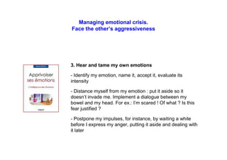 Managing emotional crisis.
Face the other’s aggressiveness
3. Hear and tame my own emotions
- Identify my emotion, name it, accept it, evaluate its
intensity
- Distance myself from my emotion : put it aside so it
doesn’t invade me. Implement a dialogue between my
bowel and my head. For ex.: I’m scared ! Of what ? Is this
fear justified ?
- Postpone my impulses, for instance, by waiting a while
before I express my anger, putting it aside and dealing with
it later
 