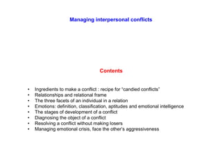 Managing interpersonal conflicts
Contents
• Ingredients to make a conflict : recipe for “candied conflicts”
• Relationships and relational frame
• The three facets of an individual in a relation
• Emotions: definition, classification, aptitudes and emotional intelligence
• The stages of development of a conflict
• Diagnosing the object of a conflict
• Resolving a conflict without making losers
• Managing emotional crisis, face the other’s aggressiveness
 