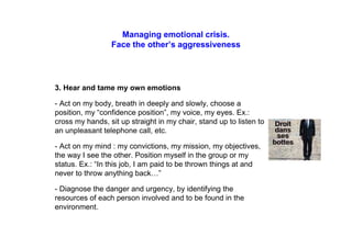 Managing emotional crisis.
Face the other’s aggressiveness
3. Hear and tame my own emotions
- Act on my body, breath in deeply and slowly, choose a
position, my “confidence position”, my voice, my eyes. Ex.:
cross my hands, sit up straight in my chair, stand up to listen to
an unpleasant telephone call, etc.
- Act on my mind : my convictions, my mission, my objectives,
the way I see the other. Position myself in the group or my
status. Ex.: “In this job, I am paid to be thrown things at and
never to throw anything back…”
- Diagnose the danger and urgency, by identifying the
resources of each person involved and to be found in the
environment.
 