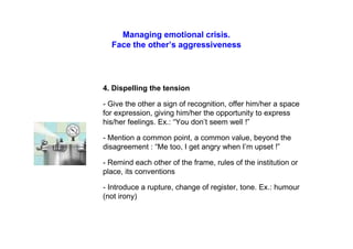 Managing emotional crisis.
Face the other’s aggressiveness
4. Dispelling the tension
- Give the other a sign of recognition, offer him/her a space
for expression, giving him/her the opportunity to express
his/her feelings. Ex.: “You don’t seem well !”
- Mention a common point, a common value, beyond the
disagreement : “Me too, I get angry when I’m upset !”
- Remind each other of the frame, rules of the institution or
place, its conventions
- Introduce a rupture, change of register, tone. Ex.: humour
(not irony)
 