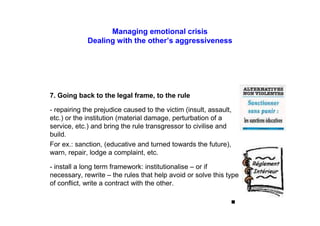 Managing emotional crisis
Dealing with the other’s aggressiveness
7. Going back to the legal frame, to the rule
- repairing the prejudice caused to the victim (insult, assault,
etc.) or the institution (material damage, perturbation of a
service, etc.) and bring the rule transgressor to civilise and
build.
For ex.: sanction, (educative and turned towards the future),
warn, repair, lodge a complaint, etc.
- install a long term framework: institutionalise – or if
necessary, rewrite – the rules that help avoid or solve this type
of conflict, write a contract with the other.
■
 