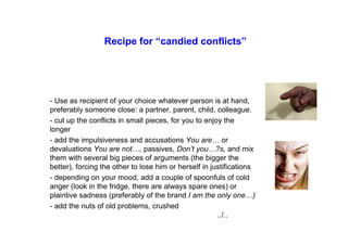 Recipe for “candied conflicts”
- Use as recipient of your choice whatever person is at hand,
preferably someone close: a partner, parent, child, colleague.
- cut up the conflicts in small pieces, for you to enjoy the
longer
- add the impulsiveness and accusations You are… or
devaluations You are not…, passives, Don’t you…?s, and mix
them with several big pieces of arguments (the bigger the
better), forcing the other to lose him or herself in justifications
- depending on your mood, add a couple of spoonfuls of cold
anger (look in the fridge, there are always spare ones) or
plaintive sadness (preferably of the brand I am the only one…)
- add the nuts of old problems, crushed
../..
 