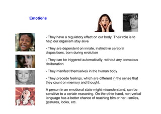 Emotions
- They have a regulatory effect on our body. Their role is to
help our organism stay alive
- They are dependent on innate, instinctive cerebral
dispositions, born during evolution
- They can be triggered automatically, without any conscious
deliberation
- They manifest themselves in the human body
- They precede feelings, which are different in the sense that
they count on memory and thought.
A person in an emotional state might misunderstand, can be
sensitive to a certain reasoning. On the other hand, non-verbal
language has a better chance of reaching him or her : smiles,
gestures, looks, etc.
 