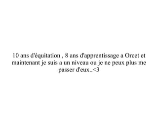 10 ans d'équitation , 8 ans d'apprentissage a Orcet et
maintenant je suis a un niveau ou je ne peux plus me
passer d'eux..<3

 