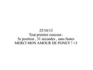 25/10/13
Tout premier concour..
5e position , 31 secondes , sans fautes
MERCI MON AMOUR DE PONEY ! <3

 