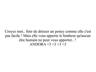 Croyez moi.. finir de drésser un poney comme elle c'est
pas facile ! Mais elle vous apporte le bonheur qu'aucun
être humain ne peut vous apporter.. !
ANDORA <3 <3 <3 <3

 