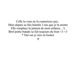 Celle la vous ne la connaissez pas..
Mais depuis sa fais bientôt 3 ans que je la monte
Elle remplace la jument de mon enfance.. :'(
Bref petite balade sa fait toujours du bien <3 <3
* Oui oui je suis en basket
:p

 